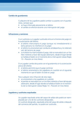 Cambio de guardameta

            Cualquiera de los jugadores podrá cambiar su puesto con el guarda-
            meta, siempre que:
            • se haya informado previamente al árbitro
            • el cambio se efectúe durante una interrupción del juego


Infracciones y sanciones

            Si un sustituto o un jugador sustituido entra en el terreno de juego sin
            la autorización del árbitro:
            • el árbitro interrumpirá el juego (aunque no inmediatamente si
                dicha persona no interﬁere en el juego)
            • el árbitro lo amonestará por conducta antideportiva y le ordenará
                salir del terreno de juego
            • si el árbitro ha interrumpido el juego, éste se reanudará con un tiro
                libre indirecto a favor del equipo adversario, desde el lugar donde
                se hallaba el balón en el momento de la interrupción (véase Regla
                13 – Posición en tiros libres)

            Si un jugador cambia de puesto con el guardameta sin la autorización
            previa del árbitro:
            • el árbitro permitirá que el juego continúe
            • el árbitro amonestará a los jugadores en cuestión en el siguiente
                momento en que el balón no esté en juego

            Para cualquier otra infracción de esta regla:
            • se amonestará a los jugadores en cuestión
            • el partido se reanudará con un tiro libre indirecto a favor del equipo
               adversario, desde el lugar donde se hallaba el balón en el momen-
               to de la interrupción (véase Regla 13 – Posición en tiros libres)


Jugadores y sustitutos expulsados

            Un jugador expulsado antes del saque de salida sólo podrá ser reem-
            plazado por uno de los sustitutos designados.
            Un sustituto designado, expulsado antes del saque de salida o después
            del comienzo del partido, no podrá ser sustituido.
                                                                                 17
 