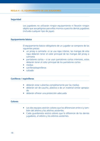 REGLA 4 – EL EQUIPAMIENTO DE LOS JUGADORES



Seguridad

             Los jugadores no utilizarán ningún equipamiento ni llevarán ningún
             objeto que sea peligroso para ellos mismos o para los demás jugadores
             (incluido cualquier tipo de joyas).


Equipamiento básico

             El equipamiento básico obligatorio de un jugador se compone de las
             siguientes piezas:
             • un jersey o camiseta –si se usa ropa interior, las mangas de esta
                 ropa deberán tener el color principal de las mangas del jersey o
                 camiseta
             • pantalones cortos – si se usan pantalones cortos interiores, estos
                 deberán tener el color principal de los pantalones cortos
             • medias
             • canilleras/espinilleras
             • calzado


Canilleras / espinilleras

             • deberán estar cubiertas completamente por las medias
             • deberán ser de caucho, plástico o de un material similar apropia-
               do
             • deberán ofrecer una protección adecuada


Colores

             • Los dos equipos vestirán colores que los diferencien entre sí y tam-
               bién del árbitro y los árbitros asistentes.
             • Cada guardameta vestirá colores que lo diferencie de los demás
               jugadores, el árbitro y los árbitros asistentes.




18
 