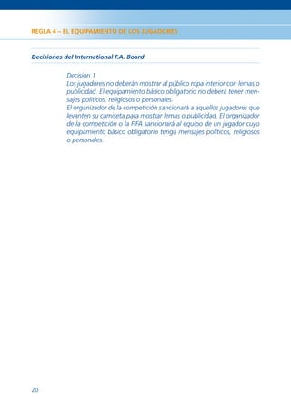 REGLA 4 – EL EQUIPAMIENTO DE LOS JUGADORES



Decisiones del International F.A. Board

            Decisión 1
            Los jugadores no deberán mostrar al público ropa interior con lemas o
            publicidad. El equipamiento básico obligatorio no deberá tener men-
            sajes políticos, religiosos o personales.
            El organizador de la competición sancionará a aquellos jugadores que
            levanten su camiseta para mostrar lemas o publicidad. El organizador
            de la competición o la FIFA sancionará al equipo de un jugador cuyo
            equipamiento básico obligatorio tenga mensajes políticos, religiosos
            o personales.




20
 