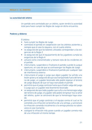 REGLA 5 – EL ÁRBITRO



La autoridad del árbitro

            Un partido será controlado por un árbitro, quien tendrá la autoridad
            total para hacer cumplir las Reglas de Juego en dicho encuentro.


Poderes y deberes

            El árbitro:
            • hará cumplir las Reglas de Juego
            • controlará el partido en cooperación con los árbitros asistentes y,
                siempre que el caso lo requiera, con el cuarto árbitro
            • se asegurará de que los balones utilizados correspondan a las exi-
                gencias de la Regla 2
            • se asegurará de que el equipamiento de los jugadores cumpla las
                exigencias de la Regla 4
            • actuará como cronometrador y tomará nota de los incidentes en
                el partido
            • interrumpirá, suspenderá o ﬁnalizará el partido cuando lo juzgue
                oportuno, en caso de que se contravengan las Reglas de Juego
            • interrumpirá, suspenderá o ﬁnalizará el partido por cualquier tipo
                de interferencia externa
            • interrumpirá el juego si juzga que algún jugador ha sufrido una
                lesión grave y se asegurará de que sea transportado fuera del terre-
                no de juego; un jugador lesionado sólo podrá regresar al terreno
                de juego después de que se haya reanudado el partido
            • permitirá que el juego continúe hasta que el balón salga del juego
                si juzga que un jugador está levemente lesionado
            • se asegurará de que todo jugador que sufra una hemorragia salga
                del terreno de juego; el jugador sólo podrá reingresar tras la señal
                del árbitro, quien se cerciorará de que la hemorragia haya cesa-
                do
            • permitirá que el juego continúe si el equipo contra el cual se ha
                cometido una infracción se beneﬁcia de una ventaja, y sancionará
                la infracción cometida inicialmente si la ventaja prevista no sobre-
                viene en ese momento
            • castigará la infracción más grave cuando un jugador cometa más
                de una infracción al mismo tiempo



                                                                                 21
 
