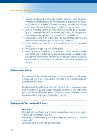 REGLA 5 – EL ÁRBITRO



            • tomará medidas disciplinarias contra jugadores que cometan
              infracciones merecedoras de amonestación o expulsión; no estará
              obligado a tomar medidas inmediatamente, pero deberá hacerlo
              en el siguiente momento en que el balón no esté en juego
            • tomará medidas contra los funcionarios oﬁciales de los equipos
              que no se comporten de forma correcta y podrá, si lo juzga nece-
              sario, expulsarlos del terreno de juego y sus alrededores
            • actuará conforme a las indicaciones de sus árbitros asistentes en
              relación con incidentes que no ha podido observar
            • no permitirá que personas no autorizadas entren en el terreno de
              juego
            • reanudará el juego tras una interrupción
            • remitirá a las autoridades competentes un informe del partido,
              con datos sobre todas las medidas disciplinarias tomadas contra
              jugadores o funcionarios oﬁciales de los equipos y sobre cualquier
              otro incidente que haya ocurrido antes, durante y después del
              partido


Decisiones del árbitro

            Las decisiones del árbitro sobre hechos relacionados con el juego,
            incluidos el hecho de si un gol fue marcado o no y el resultado del
            partido, son deﬁnitivas.

            El árbitro podrá modiﬁcar su decisión únicamente si se da cuenta de
            que es incorrecta o, si lo juzga necesario, conforme a una indicación
            por parte de un árbitro asistente o del cuarto árbitro, siempre que no
            haya reanudado el juego o ﬁnalizado el partido.


Decisiones del International F.A. Board

            Decisión 1
            Un árbitro (o, en el caso que proceda, un árbitro asistente o un cuarto
            árbitro) no será responsable de:
            cualquier tipo de lesión que sufra un jugador, funcionario oﬁcial o
            espectador
            cualquier daño a todo tipo de propiedad


22
 