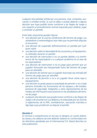 cualquier otra pérdida sufrida por una persona, club, compañía, aso-
ciación o entidad similar, la cual se deba o pueda deberse a alguna
decisión que haya podido tomar conforme a las Reglas de Juego o
con respecto al procedimiento normal requerido para celebrar, jugar
y controlar un partido.

Entre tales situaciones pueden ﬁgurar:
• una decisión por la cual las condiciones del terreno de juego, sus
   alrededores o meteorológicas sean tales que no permitan disputar
   el encuentro
• una decisión de suspender deﬁnitivamente un partido por cual-
   quier razón
• una decisión sobre la idoneidad de los accesorios y el equipamien-
   to utilizados durante un partido
• una decisión de interrumpir o no un partido debido a la interfe-
   rencia de los espectadores o a cualquier problema en el área de
   los espectadores
• una decisión de interrumpir o no el juego para permitir que un
   jugador lesionado sea transportado fuera del terreno de juego
   para ser atendido
• una decisión de solicitar que un jugador lesionado sea retirado del
   terreno de juego para ser atendido
• una decisión de permitir o no a un jugador llevar cierta ropa o
   equipamiento
• una decisión (cuando posea la autoridad) de permitir o no a toda
   persona (incluidos los funcionarios de los equipos y del estadio,
   personal de seguridad, fotógrafos u otros representantes de los
   medios de información) estar presente en los alrededores del terre-
   no de juego
• cualquier otra decisión que pueda tomar conforme a las Reglas de
   Juego o de acuerdo con sus deberes y lo estipulado por las normas
   o reglamentos de la FIFA, confederación, asociación miembro o
   liga bajo cuya jurisdicción se dispute el partido


Decisión 2
En torneos o competiciones en los que se designe un cuarto árbitro,
las tareas y los deberes de éste deberán hallarse en conformidad con
las directrices aprobadas por el Internacional F.A. Board descritas en
esta publicación.

                                                                   23
 