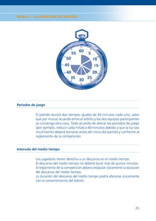 REGLA 7 – LA DURACIÓN DEL PARTIDO




Periodos de juego

           El partido durará dos tiempos iguales de 45 minutos cada uno, salvo
           que por mutuo acuerdo entre el árbitro y los dos equipos participantes
           se convenga otra cosa. Todo acuerdo de alterar los periodos de juego
           (por ejemplo, reducir cada mitad a 40 minutos debido a que la luz sea
           insuﬁciente) deberá tomarse antes del inicio del partido y conforme al
           reglamento de la competición.


Intervalo del medio tiempo

           Los jugadores tienen derecho a un descanso en el medio tiempo.
           El descanso del medio tiempo no deberá durar más de quince minutos.
           El reglamento de la competición deberá estipular claramente la duración
           del descanso del medio tiempo.
           La duración del descanso del medio tiempo podrá alterarse únicamente
           con el consentimiento del árbitro.




                                                                               25
 