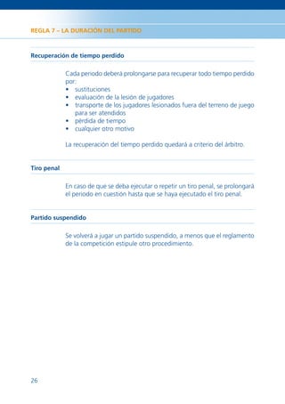 REGLA 7 – LA DURACIÓN DEL PARTIDO



Recuperación de tiempo perdido

             Cada periodo deberá prolongarse para recuperar todo tiempo perdido
             por:
             • sustituciones
             • evaluación de la lesión de jugadores
             • transporte de los jugadores lesionados fuera del terreno de juego
                para ser atendidos
             • pérdida de tiempo
             • cualquier otro motivo

             La recuperación del tiempo perdido quedará a criterio del árbitro.


Tiro penal

             En caso de que se deba ejecutar o repetir un tiro penal, se prolongará
             el periodo en cuestión hasta que se haya ejecutado el tiro penal.


Partido suspendido

             Se volverá a jugar un partido suspendido, a menos que el reglamento
             de la competición estipule otro procedimiento.




26
 