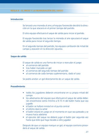 REGLA 8 – EL INICIO Y LA REANUDACIÓN DEL JUEGO



Introducción

           Se lanzará una moneda al aire y el equipo favorecido decidirá la direc-
           ción en la que atacará en el primer tiempo del partido.

           El otro equipo efectuará el saque de salida para iniciar el partido.

           El equipo favorecido tras lanzar la moneda al aire ejecutará el saque
           de salida para iniciar el segundo tiempo.

           En el segundo tiempo del partido, los equipos cambiarán de mitad de
           campo y atacarán en la dirección opuesta.


Saque de salida

           El saque de salida es una forma de iniciar o reanudar el juego:
           • al comienzo del partido
           • tras haber marcado un gol
           • al comienzo del segundo tiempo del partido
           • al comienzo de cada tiempo suplementario, dado el caso

           Se podrá anotar un gol directamente de un saque de salida.


Procedimiento

           • todos los jugadores deberán encontrarse en su propia mitad del
             campo
           • los adversarios del equipo que efectuará el saque de salida debe-
             rán encontrarse como mínimo a 9.15 m del balón hasta que sea
             jugado
           • el balón se hallará inmóvil en el punto central
           • el árbitro dará la señal
           • el balón estará en juego en el momento en que sea pateado y se
             mueva hacia adelante
           • el ejecutor del saque no deberá jugar el balón por segunda vez
             hasta que éste que haya tocado a otro jugador

           Después de que un equipo marque un gol, el equipo contrario proce-
           derá al saque de salida.
                                                                                  27
 