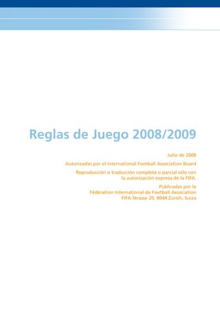 Reglas de Juego 2008/2009
                                                  Julio de 2008
     Autorizadas por el International Football Association Board
         Reproducción o traducción completa o parcial sólo con
                            la autorización expresa de la FIFA.
                                               Publicadas por la
               Fédération International de Football Association
                             FIFA-Strasse 20, 8044 Zúrich, Suiza
 