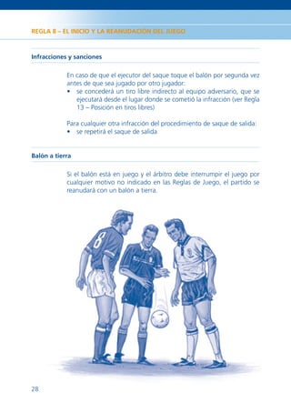 REGLA 8 – EL INICIO Y LA REANUDACIÓN DEL JUEGO



Infracciones y sanciones

            En caso de que el ejecutor del saque toque el balón por segunda vez
            antes de que sea jugado por otro jugador:
            • se concederá un tiro libre indirecto al equipo adversario, que se
               ejecutará desde el lugar donde se cometió la infracción (ver Regla
               13 – Posición en tiros libres)

            Para cualquier otra infracción del procedimiento de saque de salida:
            • se repetirá el saque de salida


Balón a tierra

            Si el balón está en juego y el árbitro debe interrumpir el juego por
            cualquier motivo no indicado en las Reglas de Juego, el partido se
            reanudará con un balón a tierra.




28
 
