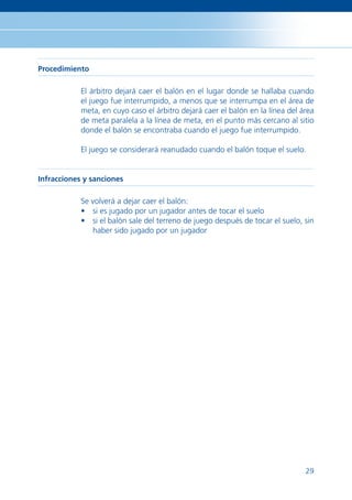 Procedimiento

            El árbitro dejará caer el balón en el lugar donde se hallaba cuando
            el juego fue interrumpido, a menos que se interrumpa en el área de
            meta, en cuyo caso el árbitro dejará caer el balón en la línea del área
            de meta paralela a la línea de meta, en el punto más cercano al sitio
            donde el balón se encontraba cuando el juego fue interrumpido.

            El juego se considerará reanudado cuando el balón toque el suelo.


Infracciones y sanciones

            Se volverá a dejar caer el balón:
            • si es jugado por un jugador antes de tocar el suelo
            • si el balón sale del terreno de juego después de tocar el suelo, sin
               haber sido jugado por un jugador




                                                                                29
 