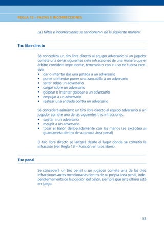 REGLA 12 – FALTAS E INCORRECCIONES



             Las faltas e incorrecciones se sancionarán de la siguiente manera:


Tiro libre directo

             Se concederá un tiro libre directo al equipo adversario si un jugador
             comete una de las siguientes siete infracciones de una manera que el
             árbitro considere imprudente, temeraria o con el uso de fuerza exce-
             siva:
             • dar o intentar dar una patada a un adversario
             • poner o intentar poner una zancadilla a un adversario
             • saltar sobre un adversario
             • cargar sobre un adversario
             • golpear o intentar golpear a un adversario
             • empujar a un adversario
             • realizar una entrada contra un adversario

             Se concederá asimismo un tiro libre directo al equipo adversario si un
             jugador comete una de las siguientes tres infracciones:
             • sujetar a un adversario
             • escupir a un adversario
             • tocar el balón deliberadamente con las manos (se exceptúa al
                 guardameta dentro de su propia área penal)

             El tiro libre directo se lanzará desde el lugar donde se cometió la
             infracción (ver Regla 13 – Posición en tiros libres).


Tiro penal

             Se concederá un tiro penal si un jugador comete una de las diez
             infracciones antes mencionadas dentro de su propia área penal, inde-
             pendientemente de la posición del balón, siempre que este último esté
             en juego.




                                                                                  33
 