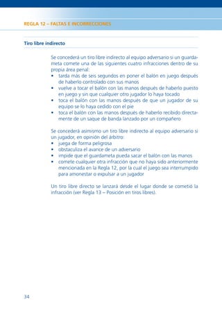 REGLA 12 – FALTAS E INCORRECCIONES



Tiro libre indirecto

             Se concederá un tiro libre indirecto al equipo adversario si un guarda-
             meta comete una de las siguientes cuatro infracciones dentro de su
             propia área penal:
             • tarda más de seis segundos en poner el balón en juego después
                 de haberlo controlado con sus manos
             • vuelve a tocar el balón con las manos después de haberlo puesto
                 en juego y sin que cualquier otro jugador lo haya tocado
             • toca el balón con las manos después de que un jugador de su
                 equipo se lo haya cedido con el pie
             • toca el balón con las manos después de haberlo recibido directa-
                 mente de un saque de banda lanzado por un compañero

             Se concederá asimismo un tiro libre indirecto al equipo adversario si
             un jugador, en opinión del árbitro:
             • juega de forma peligrosa
             • obstaculiza el avance de un adversario
             • impide que el guardameta pueda sacar el balón con las manos
             • comete cualquier otra infracción que no haya sido anteriormente
                mencionada en la Regla 12, por la cual el juego sea interrumpido
                para amonestar o expulsar a un jugador

             Un tiro libre directo se lanzará desde el lugar donde se cometió la
             infracción (ver Regla 13 – Posición en tiros libres).




34
 