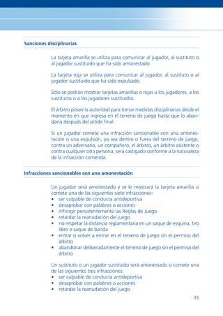 Sanciones disciplinarias

            La tarjeta amarilla se utiliza para comunicar al jugador, al sustituto o
            al jugador sustituido que ha sido amonestado.

            La tarjeta roja se utiliza para comunicar al jugador, al sustituto o al
            jugador sustituido que ha sido expulsado.

            Sólo se podrán mostrar tarjetas amarillas o rojas a los jugadores, a los
            sustitutos o a los jugadores sustituidos.

            El árbitro posee la autoridad para tomar medidas disciplinarias desde el
            momento en que ingresa en el terreno de juego hasta que lo aban-
            dona después del pitido ﬁnal.

            Si un jugador comete una infracción sancionable con una amones-
            tación o una expulsión, ya sea dentro o fuera del terreno de juego,
            contra un adversario, un compañero, el árbitro, un árbitro asistente o
            contra cualquier otra persona, será castigado conforme a la naturaleza
            de la infracción cometida.


Infracciones sancionables con una amonestación

            Un jugador será amonestado y se le mostrará la tarjeta amarilla si
            comete una de las siguientes siete infracciones:
            • ser culpable de conducta antideportiva
            • desaprobar con palabras o acciones
            • infringir persistentemente las Reglas de Juego
            • retardar la reanudación del juego
            • no respetar la distancia reglamentaria en un saque de esquina, tiro
               libre o saque de banda
            • entrar o volver a entrar en el terreno de juego sin el permiso del
               árbitro
            • abandonar deliberadamente el terreno de juego sin el permiso del
               árbitro

            Un sustituto o un jugador sustituido será amonestado si comete una
            de las siguientes tres infracciones:
            • ser culpable de conducta antideportiva
            • desaprobar con palabras o acciones
            • retardar la reanudación del juego
                                                                                 35
 