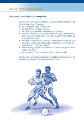 REGLA 12 – FALTAS E INCORRECCIONES



Infracciones sancionables con una expulsión

           Un sustituto o un jugador sustituido será expulsado si comete una de
           las siguientes siete infracciones:
           • ser culpable de juego brusco grave
           • ser culpable de conducta violenta
           • escupir a un adversario o a cualquier otra persona
           • impedir con mano intencionada un gol o malograr una oportuni-
               dad maniﬁesta de gol (esto no vale para el guardameta dentro de
               su propia área penal)
           • malograr la oportunidad maniﬁesta de gol de un adversario que
               se dirige hacia la meta del jugador mediante una infracción san-
               cionable con un tiro libre o penal
           • emplear lenguaje ofensivo, grosero u obsceno y/o gestos de la
               misma naturaleza
           • recibir una segunda amonestación en el mismo partido

           Un sustituto o un jugador sustituido expulsado deberá abandonar los
           alrededores del terreno de juego y el área técnica.




36
 