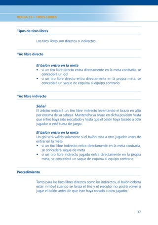 REGLA 13 – TIROS LIBRES



Tipos de tiros libres

             Los tiros libres son directos o indirectos.


Tiro libre directo


             El balón entra en la meta
             • si un tiro libre directo entra directamente en la meta contraria, se
                 concederá un gol
             • si un tiro libre directo entra directamente en la propia meta, se
                 concederá un saque de esquina al equipo contrario


Tiro libre indirecto

             Señal
             El árbitro indicará un tiro libre indirecto levantando el brazo en alto
             por encima de su cabeza. Mantendrá su brazo en dicha posición hasta
             que el tiro haya sido ejecutado y hasta que el balón haya tocado a otro
             jugador o esté fuera de juego.

             El balón entra en la meta
             Un gol será válido solamente si el balón toca a otro jugador antes de
             entrar en la meta.
             • si un tiro libre indirecto entra directamente en la meta contraria,
                 se concederá saque de meta
             • si un tiro libre indirecto jugado entra directamente en la propia
                 meta, se concederá un saque de esquina al equipo contrario


Procedimiento

             Tanto para los tiros libres directos como los indirectos, el balón deberá
             estar inmóvil cuando se lanza el tiro y el ejecutor no podrá volver a
             jugar el balón antes de que éste haya tocado a otro jugador.




                                                                                   37
 