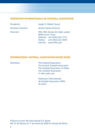 FÉDÉRATION INTERNATIONALE DE FOOTBALL ASSOCIATION

Presidente:                   Joseph S. Blatter (Suiza)
Secretario General:           Jérôme Valcke (Francia)
Dirección:                    FIFA, FIFA-Strasse 20, Apdo. postal
                              8044 Zúrich, Suiza
                              Teléfono: +41-(0)43-222 7777
                              Telefax: +41-(0)43-222 7878
                              Internet: www.FIFA.com




INTERNATIONAL FOOTBALL ASSOCIATION BOARD (IFAB)

Miembros:                     The Football Association
                              The Scottish Football Association
                              The Football Association of Wales
                              Irish Football Association
                              (1 voto cada una)

                              Fédération Internationale
                              de Football Association (FIFA)
                              (4 votos)




Próxima reunión del International F.A. Board:
Del 27 de febrero al 1º de marzo de 2009 en Irlanda del Norte
2
 