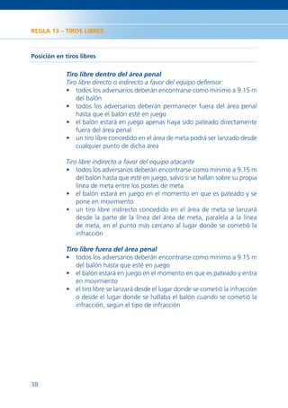 REGLA 13 – TIROS LIBRES



Posición en tiros libres

             Tiro libre dentro del área penal
             Tiro libre directo o indirecto a favor del equipo defensor:
             • todos los adversarios deberán encontrarse como mínimo a 9.15 m
                 del balón
             • todos los adversarios deberán permanecer fuera del área penal
                 hasta que el balón esté en juego
             • el balón estará en juego apenas haya sido pateado directamente
                 fuera del área penal
             • un tiro libre concedido en el área de meta podrá ser lanzado desde
                 cualquier punto de dicha área

             Tiro libre indirecto a favor del equipo atacante
             • todos los adversarios deberán encontrarse como mínimo a 9.15 m
                 del balón hasta que esté en juego, salvo si se hallan sobre su propia
                 línea de meta entre los postes de meta
             • el balón estará en juego en el momento en que es pateado y se
                 pone en movimiento
             • un tiro libre indirecto concedido en el área de meta se lanzará
                 desde la parte de la línea del área de meta, paralela a la línea
                 de meta, en el punto más cercano al lugar donde se cometió la
                 infracción

             Tiro libre fuera del área penal
             • todos los adversarios deberán encontrarse como mínimo a 9.15 m
                 del balón hasta que esté en juego
             • el balón estará en juego en el momento en que es pateado y entra
                 en movimiento
             • el tiro libre se lanzará desde el lugar donde se cometió la infracción
                 o desde el lugar donde se hallaba el balón cuando se cometió la
                 infracción, según el tipo de infracción




38
 