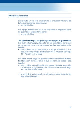 Infracciones y sanciones

            Si al ejecutar un tiro libre un adversario se encuentra más cerca del
            balón que la distancia reglamentaria:
            • se repetirá el tiro

            Si el equipo defensor ejecuta un tiro libre desde su propia área penal
            sin que el balón salga del área penal:
            • se repetirá el tiro


            Tiro libre lanzado por cualquier jugador excepto el guardameta
            Si el balón está en juego y el ejecutor del tiro toca el balón por segun-
            da vez (excepto con las manos) antes de que éste haya tocado a otro
            jugador:
            • se concederá un tiro libre indirecto al equipo adversario, que se
                ejecutará desde el lugar donde se cometió la infracción (ver Regla
                13 – Posición en tiros libres)

            Si el balón está en juego y el ejecutor del tiro toca intencionadamen-
            te el balón con las manos antes de que el balón haya tocado a otro
            jugador:
            • se concederá un tiro libre directo al equipo contrario, que se eje-
                cutará desde el lugar donde se cometió la infracción (ver Regla
                13 – Posición en tiros libres)

            • se concederá un tiro penal si la infracción se cometió dentro del
              área penal del ejecutor




                                                                                  39
 