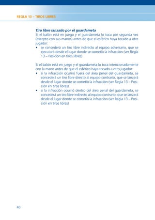 REGLA 13 – TIROS LIBRES



           Tiro libre lanzado por el guardameta
           Si el balón está en juego y el guardameta lo toca por segunda vez
           (excepto con sus manos) antes de que el esférico haya tocado a otro
           jugador:
           • se concederá un tiro libre indirecto al equipo adversario, que se
               ejecutará desde el lugar donde se cometió la infracción (ver Regla
               13 – Posición en tiros libres)

           Si el balón está en juego y el guardameta lo toca intencionadamente
           con la mano antes de que el esférico haya tocado a otro jugador:
           • si la infracción ocurrió fuera del área penal del guardameta, se
               concederá un tiro libre directo al equipo contrario, que se lanzará
               desde el lugar donde se cometió la infracción (ver Regla 13 – Posi-
               ción en tiros libres)
           • si la infracción ocurrió dentro del área penal del guardameta, se
               concederá un tiro libre indirecto al equipo contrario, que se lanzará
               desde el lugar donde se cometió la infracción (ver Regla 13 – Posi-
               ción en tiros libres)




40
 