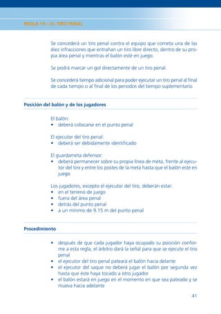 REGLA 14 – EL TIRO PENAL



            Se concederá un tiro penal contra el equipo que cometa una de las
            diez infracciones que entrañan un tiro libre directo, dentro de su pro-
            pia área penal y mientras el balón esté en juego.

            Se podrá marcar un gol directamente de un tiro penal.

            Se concederá tiempo adicional para poder ejecutar un tiro penal al ﬁnal
            de cada tiempo o al ﬁnal de los periodos del tiempo suplementario.


Posición del balón y de los jugadores

            El balón:
            • deberá colocarse en el punto penal

            El ejecutor del tiro penal:
            • deberá ser debidamente identiﬁcado

            El guardameta defensor:
            • deberá permanecer sobre su propia línea de meta, frente al ejecu-
                tor del tiro y entre los postes de la meta hasta que el balón esté en
                juego

            Los jugadores, excepto el ejecutor del tiro, deberán estar:
            • en el terreno de juego
            • fuera del área penal
            • detrás del punto penal
            • a un mínimo de 9.15 m del punto penal


Procedimiento

            • después de que cada jugador haya ocupado su posición confor-
              me a esta regla, el árbitro dará la señal para que se ejecute el tiro
              penal
            • el ejecutor del tiro penal pateará el balón hacia delante
            • el ejecutor del saque no deberá jugar el balón por segunda vez
              hasta que éste haya tocado a otro jugador
            • el balón estará en juego en el momento en que sea pateado y se
              mueva hacia adelante

                                                                                  41
 