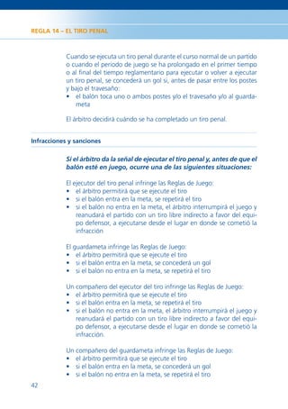 REGLA 14 – EL TIRO PENAL



            Cuando se ejecuta un tiro penal durante el curso normal de un partido
            o cuando el periodo de juego se ha prolongado en el primer tiempo
            o al ﬁnal del tiempo reglamentario para ejecutar o volver a ejecutar
            un tiro penal, se concederá un gol si, antes de pasar entre los postes
            y bajo el travesaño:
            • el balón toca uno o ambos postes y/o el travesaño y/o al guarda-
               meta

            El árbitro decidirá cuándo se ha completado un tiro penal.


Infracciones y sanciones

            Si el árbitro da la señal de ejecutar el tiro penal y, antes de que el
            balón esté en juego, ocurre una de las siguientes situaciones:

            El ejecutor del tiro penal infringe las Reglas de Juego:
            • el árbitro permitirá que se ejecute el tiro
            • si el balón entra en la meta, se repetirá el tiro
            • si el balón no entra en la meta, el árbitro interrumpirá el juego y
                reanudará el partido con un tiro libre indirecto a favor del equi-
                po defensor, a ejecutarse desde el lugar en donde se cometió la
                infracción

            El guardameta infringe las Reglas de Juego:
            • el árbitro permitirá que se ejecute el tiro
            • si el balón entra en la meta, se concederá un gol
            • si el balón no entra en la meta, se repetirá el tiro

            Un compañero del ejecutor del tiro infringe las Reglas de Juego:
            • el árbitro permitirá que se ejecute el tiro
            • si el balón entra en la meta, se repetirá el tiro
            • si el balón no entra en la meta, el árbitro interrumpirá el juego y
               reanudará el partido con un tiro libre indirecto a favor del equi-
               po defensor, a ejecutarse desde el lugar en donde se cometió la
               infracción.

            Un compañero del guardameta infringe las Reglas de Juego:
            • el árbitro permitirá que se ejecute el tiro
            • si el balón entra en la meta, se concederá un gol
            • si el balón no entra en la meta, se repetirá el tiro
42
 