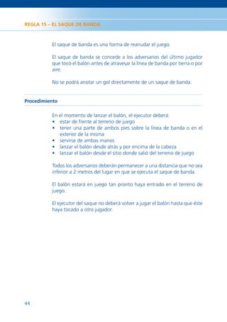 REGLA 15 – EL SAQUE DE BANDA



          El saque de banda es una forma de reanudar el juego.

          El saque de banda se concede a los adversarios del último jugador
          que tocó el balón antes de atravesar la línea de banda por tierra o por
          aire.

          No se podrá anotar un gol directamente de un saque de banda.


Procedimiento

          En el momento de lanzar el balón, el ejecutor deberá:
          • estar de frente al terreno de juego
          • tener una parte de ambos pies sobre la línea de banda o en el
             exterior de la misma
          • servirse de ambas manos
          • lanzar el balón desde atrás y por encima de la cabeza
          • lanzar el balón desde el sitio donde salió del terreno de juego

          Todos los adversarios deberán permanecer a una distancia que no sea
          inferior a 2 metros del lugar en que se ejecuta el saque de banda.

          El balón estará en juego tan pronto haya entrado en el terreno de
          juego.

          El ejecutor del saque no deberá volver a jugar el balón hasta que éste
          haya tocado a otro jugador.




44
 