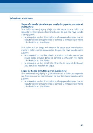 Infracciones y sanciones

            Saque de banda ejecutado por cualquier jugador, excepto el
            guardameta
            Si el balón está en juego y el ejecutor del saque toca el balón por
            segunda vez (excepto con las manos) antes de que éste haya tocado
            a otro jugador:
            • se concederá un tiro libre indirecto al equipo adversario, que se
                ejecutará desde el lugar donde se cometió la infracción (ver Regla
                13 – Posición en tiros libres)

            Si el balón está en juego y el ejecutor del saque toca intencionada-
            mente el balón con las manos antes de que éste haya tocado a otro
            jugador:
            • se concederá un tiro libre directo al equipo contrario, que se eje-
                cutará desde el lugar donde se cometió la infracción (ver Regla
                13 – Posición en tiros libres)
            • se concederá un tiro penal si la infracción se cometió dentro del
                área penal del ejecutor del saque

            Saque de banda ejecutado por el guardameta
            Si el balón está en juego y el guardameta toca el balón por segunda
            vez (excepto con sus manos) antes de que éste haya tocado a otro
            jugador:
            • se concederá un tiro libre indirecto al equipo adversario, que se
                ejecutará desde el lugar donde se cometió la infracción (ver Regla
                13 – Posición en tiros libres)




                                                                               45
 