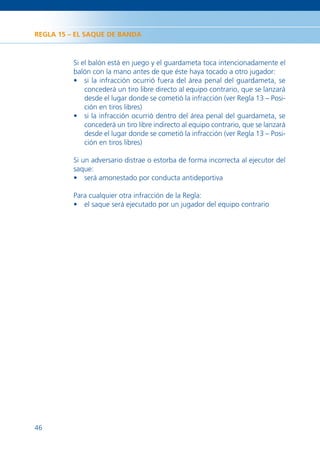 REGLA 15 – EL SAQUE DE BANDA



          Si el balón está en juego y el guardameta toca intencionadamente el
          balón con la mano antes de que éste haya tocado a otro jugador:
          • si la infracción ocurrió fuera del área penal del guardameta, se
              concederá un tiro libre directo al equipo contrario, que se lanzará
              desde el lugar donde se cometió la infracción (ver Regla 13 – Posi-
              ción en tiros libres)
          • si la infracción ocurrió dentro del área penal del guardameta, se
              concederá un tiro libre indirecto al equipo contrario, que se lanzará
              desde el lugar donde se cometió la infracción (ver Regla 13 – Posi-
              ción en tiros libres)

          Si un adversario distrae o estorba de forma incorrecta al ejecutor del
          saque:
          • será amonestado por conducta antideportiva

          Para cualquier otra infracción de la Regla:
          • el saque será ejecutado por un jugador del equipo contrario




46
 