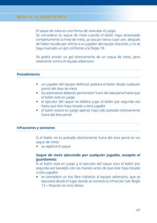 REGLA 16 – EL SAQUE DE META



            El saque de meta es una forma de reanudar el juego.
            Se concederá un saque de meta cuando el balón haya atravesado
            completamente la línea de meta, ya sea por tierra o por aire, después
            de haber tocado por último a un jugador del equipo atacante, y no se
            haya marcado un gol conforme a la Regla 10.

            Se podrá anotar un gol directamente de un saque de meta, pero
            solamente contra el equipo adversario.


Procedimiento

            • un jugador del equipo defensor pateará el balón desde cualquier
              punto del área de meta
            • los adversarios deberán permanecer fuera del área penal hasta que
              el balón esté en juego
            • el ejecutor del saque no deberá jugar el balón por segunda vez
              hasta que éste haya tocado a otro jugador
            • el balón estará en juego apenas haya sido pateado directamente
              fuera del área penal


Infracciones y sanciones

            Si el balón no es pateado directamente fuera del área penal en un
            saque de meta:
            • se repetirá el saque

            Saque de meta ejecutado por cualquier jugador, excepto el
            guardameta
            Si el balón está en juego y el ejecutor del saque toca el balón por
            segunda vez (excepto con las manos) antes de que éste haya tocado
            a otro jugador:
            • se concederá un tiro libre indirecto al equipo adversario, que se
                ejecutará desde el lugar donde se cometió la infracción (ver Regla
                13 – Posición en tiros libres)




                                                                               47
 
