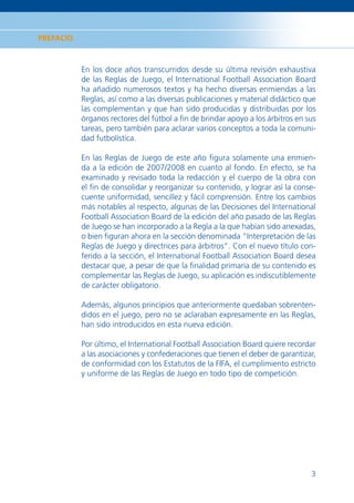 PREFACIO



           En los doce años transcurridos desde su última revisión exhaustiva
           de las Reglas de Juego, el International Football Association Board
           ha añadido numerosos textos y ha hecho diversas enmiendas a las
           Reglas, así como a las diversas publicaciones y material didáctico que
           las complementan y que han sido producidas y distribuidas por los
           órganos rectores del fútbol a ﬁn de brindar apoyo a los árbitros en sus
           tareas, pero también para aclarar varios conceptos a toda la comuni-
           dad futbolística.

           En las Reglas de Juego de este año ﬁgura solamente una enmien-
           da a la edición de 2007/2008 en cuanto al fondo. En efecto, se ha
           examinado y revisado toda la redacción y el cuerpo de la obra con
           el ﬁn de consolidar y reorganizar su contenido, y lograr así la conse-
           cuente uniformidad, sencillez y fácil comprensión. Entre los cambios
           más notables al respecto, algunas de las Decisiones del International
           Football Association Board de la edición del año pasado de las Reglas
           de Juego se han incorporado a la Regla a la que habían sido anexadas,
           o bien ﬁguran ahora en la sección denominada “Interpretación de las
           Reglas de Juego y directrices para árbitros”. Con el nuevo título con-
           ferido a la sección, el International Football Association Board desea
           destacar que, a pesar de que la ﬁnalidad primaria de su contenido es
           complementar las Reglas de Juego, su aplicación es indiscutiblemente
           de carácter obligatorio.

           Además, algunos principios que anteriormente quedaban sobrenten-
           didos en el juego, pero no se aclaraban expresamente en las Reglas,
           han sido introducidos en esta nueva edición.

           Por último, el International Football Association Board quiere recordar
           a las asociaciones y confederaciones que tienen el deber de garantizar,
           de conformidad con los Estatutos de la FIFA, el cumplimiento estricto
           y uniforme de las Reglas de Juego en todo tipo de competición.




                                                                                3
 