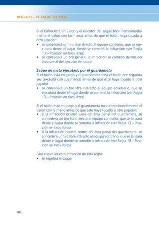 REGLA 16 – EL SAQUE DE META



          Si el balón está en juego y el ejecutor del saque toca intencionada-
          mente el balón con las manos antes de que el balón haya tocado a
          otro jugador:
          • se concederá un tiro libre directo al equipo contrario, que se eje-
              cutará desde el lugar donde se cometió la infracción (ver Regla
              13 – Posición en tiros libres)
          • se concederá un tiro penal si la infracción se cometió dentro del
              área penal del ejecutor del saque

          Saque de meta ejecutado por el guardameta
          Si el balón está en juego y el guardameta toca el balón por segunda
          vez (excepto con sus manos) antes de que éste haya tocado a otro
          jugador:
          • se concederá un tiro libre indirecto al equipo adversario, que se
              ejecutará desde el lugar donde se cometió la infracción (ver Regla
              13 – Posición en tiros libres)

          Si el balón está en juego y el guardameta toca intencionadamente el
          balón con la mano antes de que éste haya tocado a otro jugador:
          • si la infracción ocurrió fuera del área penal del guardameta, se
              concederá un tiro libre directo al equipo contrario, que se lanzará
              desde el lugar donde se cometió la infracción (ver Regla 13 – Posi-
              ción en tiros libres)
          • si la infracción ocurrió dentro del área penal del guardameta, se
              concederá un tiro libre indirecto al equipo contrario, que se lanzará
              desde el lugar donde se cometió la infracción (ver Regla 13 – Posi-
              ción en tiros libres)

          Para cualquier otra infracción de esta regla:
          • se repetirá el saque




48
 