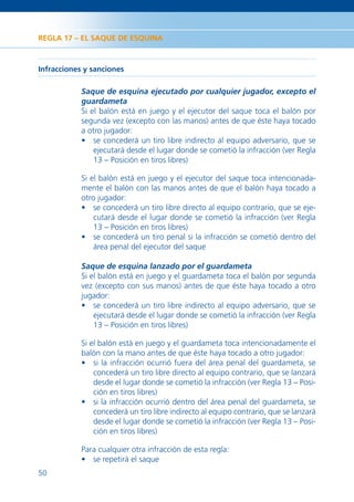REGLA 17 – EL SAQUE DE ESQUINA



Infracciones y sanciones

            Saque de esquina ejecutado por cualquier jugador, excepto el
            guardameta
            Si el balón está en juego y el ejecutor del saque toca el balón por
            segunda vez (excepto con las manos) antes de que éste haya tocado
            a otro jugador:
            • se concederá un tiro libre indirecto al equipo adversario, que se
                ejecutará desde el lugar donde se cometió la infracción (ver Regla
                13 – Posición en tiros libres)

            Si el balón está en juego y el ejecutor del saque toca intencionada-
            mente el balón con las manos antes de que el balón haya tocado a
            otro jugador:
            • se concederá un tiro libre directo al equipo contrario, que se eje-
                cutará desde el lugar donde se cometió la infracción (ver Regla
                13 – Posición en tiros libres)
            • se concederá un tiro penal si la infracción se cometió dentro del
                área penal del ejecutor del saque

            Saque de esquina lanzado por el guardameta
            Si el balón está en juego y el guardameta toca el balón por segunda
            vez (excepto con sus manos) antes de que éste haya tocado a otro
            jugador:
            • se concederá un tiro libre indirecto al equipo adversario, que se
                ejecutará desde el lugar donde se cometió la infracción (ver Regla
                13 – Posición en tiros libres)

            Si el balón está en juego y el guardameta toca intencionadamente el
            balón con la mano antes de que éste haya tocado a otro jugador:
            • si la infracción ocurrió fuera del área penal del guardameta, se
                concederá un tiro libre directo al equipo contrario, que se lanzará
                desde el lugar donde se cometió la infracción (ver Regla 13 – Posi-
                ción en tiros libres)
            • si la infracción ocurrió dentro del área penal del guardameta, se
                concederá un tiro libre indirecto al equipo contrario, que se lanzará
                desde el lugar donde se cometió la infracción (ver Regla 13 – Posi-
                ción en tiros libres)

            Para cualquier otra infracción de esta regla:
            • se repetirá el saque
50
 