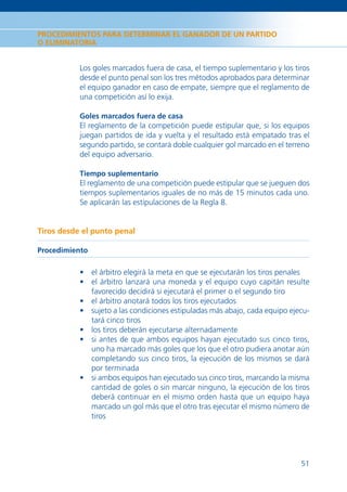 PROCEDIMIENTOS PARA DETERMINAR EL GANADOR DE UN PARTIDO
O ELIMINATORIA


           Los goles marcados fuera de casa, el tiempo suplementario y los tiros
           desde el punto penal son los tres métodos aprobados para determinar
           el equipo ganador en caso de empate, siempre que el reglamento de
           una competición así lo exija.

           Goles marcados fuera de casa
           El reglamento de la competición puede estipular que, si los equipos
           juegan partidos de ida y vuelta y el resultado está empatado tras el
           segundo partido, se contará doble cualquier gol marcado en el terreno
           del equipo adversario.

           Tiempo suplementario
           El reglamento de una competición puede estipular que se jueguen dos
           tiempos suplementarios iguales de no más de 15 minutos cada uno.
           Se aplicarán las estipulaciones de la Regla 8.


Tiros desde el punto penal

Procedimiento

           • el árbitro elegirá la meta en que se ejecutarán los tiros penales
           • el árbitro lanzará una moneda y el equipo cuyo capitán resulte
             favorecido decidirá si ejecutará el primer o el segundo tiro
           • el árbitro anotará todos los tiros ejecutados
           • sujeto a las condiciones estipuladas más abajo, cada equipo ejecu-
             tará cinco tiros
           • los tiros deberán ejecutarse alternadamente
           • si antes de que ambos equipos hayan ejecutado sus cinco tiros,
             uno ha marcado más goles que los que el otro pudiera anotar aún
             completando sus cinco tiros, la ejecución de los mismos se dará
             por terminada
           • si ambos equipos han ejecutado sus cinco tiros, marcando la misma
             cantidad de goles o sin marcar ninguno, la ejecución de los tiros
             deberá continuar en el mismo orden hasta que un equipo haya
             marcado un gol más que el otro tras ejecutar el mismo número de
             tiros




                                                                             51
 