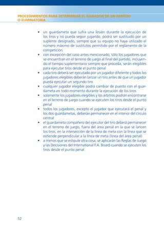 PROCEDIMIENTOS PARA DETERMINAR EL GANADOR DE UN PARTIDO
O ELIMINATORIA


         • un guardameta que sufra una lesión durante la ejecución de
           los tiros y no pueda seguir jugando, podrá ser sustituido por un
           suplente designado, siempre que su equipo no haya utilizado el
           número máximo de sustitutos permitido por el reglamento de la
           competición
         • con excepción del caso antes mencionado, sólo los jugadores que
           se encuentran en el terreno de juego al ﬁnal del partido, incluyen-
           do el tiempo suplementario siempre que proceda, serán elegibles
           para ejecutar tiros desde el punto penal
         • cada tiro deberá ser ejecutado por un jugador diferente y todos los
           jugadores elegibles deberán lanzar un tiro antes de que un jugador
           pueda ejecutar un segundo tiro
         • cualquier jugador elegible podrá cambiar de puesto con el guar-
           dameta en todo momento durante la ejecución de los tiros
         • solamente los jugadores elegibles y los árbitros podrán encontrarse
           en el terreno de juego cuando se ejecuten los tiros desde el punto
           penal
         • todos los jugadores, excepto el jugador que ejecutará el penal y
           los dos guardametas, deberán permanecer en el interior del círculo
           central
         • el guardameta compañero del ejecutor del tiro deberá permanecer
           en el terreno de juego, fuera del área penal en la que se lancen
           los tiros, en la intersección de la línea de meta con la línea que se
           extiende perpendicular a la línea de meta (línea del área penal)
         • a menos que se estipule otra cosa, se aplicarán las Reglas de Juego
           y las Decisiones del International F.A. Board cuando se ejecuten los
           tiros desde el punto penal




52
 