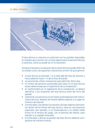 EL ÁREA TÉCNICA




          El área técnica se relaciona en particular con los partidos disputados
          en estadios que cuentan con un área especial para el personal técnico
          y sustitutos, como se puede ver en la ilustración.

          Aunque el tamaño y la ubicación de las áreas técnicas puede diferir de
          un estadio a otro, las siguientes indicaciones servirán de guía general:

          • el área técnica se extiende 1 m a cada lado del área de asientos y
            hacia adelante hasta 1 m de la línea de banda
          • se recomienda utilizar marcaciones para delimitar dicha área
          • el número de personas autorizadas para estar en el área técnica
            estará determinado por el reglamento de la competición
          • en conformidad con el reglamento de la competición, se deberá
            identiﬁcar a los ocupantes del área técnica antes del inicio del
            partido
          • solamente una persona a la vez estará autorizada para dar instruc-
            ciones técnicas; después de hacerlo deberá regresar a su lugar en
            el banco de reservas
          • el entrenador y los demás funcionarios oﬁciales deberán permane-
            cer dentro de los límites del área técnica, salvo en circunstancias
            especiales, por ejemplo, si un ﬁsioterapeuta o un médico debe
            entrar en el terreno de juego, con el permiso del árbitro, para
            atender a un jugador lesionado
          • el entrenador y demás ocupantes del área técnica deberán com-
            portarse de manera correcta


54
 