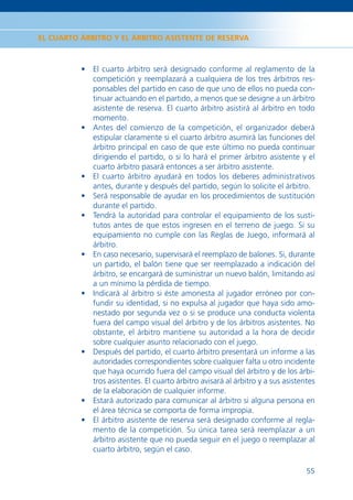 EL CUARTO ÁRBITRO Y EL ÁRBITRO ASISTENTE DE RESERVA



          • El cuarto árbitro será designado conforme al reglamento de la
            competición y reemplazará a cualquiera de los tres árbitros res-
            ponsables del partido en caso de que uno de ellos no pueda con-
            tinuar actuando en el partido, a menos que se designe a un árbitro
            asistente de reserva. El cuarto árbitro asistirá al árbitro en todo
            momento.
          • Antes del comienzo de la competición, el organizador deberá
            estipular claramente si el cuarto árbitro asumirá las funciones del
            árbitro principal en caso de que este último no pueda continuar
            dirigiendo el partido, o si lo hará el primer árbitro asistente y el
            cuarto árbitro pasará entonces a ser árbitro asistente.
          • El cuarto árbitro ayudará en todos los deberes administrativos
            antes, durante y después del partido, según lo solicite el árbitro.
          • Será responsable de ayudar en los procedimientos de sustitución
            durante el partido.
          • Tendrá la autoridad para controlar el equipamiento de los susti-
            tutos antes de que estos ingresen en el terreno de juego. Si su
            equipamiento no cumple con las Reglas de Juego, informará al
            árbitro.
          • En caso necesario, supervisará el reemplazo de balones. Si, durante
            un partido, el balón tiene que ser reemplazado a indicación del
            árbitro, se encargará de suministrar un nuevo balón, limitando así
            a un mínimo la pérdida de tiempo.
          • Indicará al árbitro si éste amonesta al jugador erróneo por con-
            fundir su identidad, si no expulsa al jugador que haya sido amo-
            nestado por segunda vez o si se produce una conducta violenta
            fuera del campo visual del árbitro y de los árbitros asistentes. No
            obstante, el árbitro mantiene su autoridad a la hora de decidir
            sobre cualquier asunto relacionado con el juego.
          • Después del partido, el cuarto árbitro presentará un informe a las
            autoridades correspondientes sobre cualquier falta u otro incidente
            que haya ocurrido fuera del campo visual del árbitro y de los árbi-
            tros asistentes. El cuarto árbitro avisará al árbitro y a sus asistentes
            de la elaboración de cualquier informe.
          • Estará autorizado para comunicar al árbitro si alguna persona en
            el área técnica se comporta de forma impropia.
          • El árbitro asistente de reserva será designado conforme al regla-
            mento de la competición. Su única tarea será reemplazar a un
            árbitro asistente que no pueda seguir en el juego o reemplazar al
            cuarto árbitro, según el caso.

                                                                                 55
 