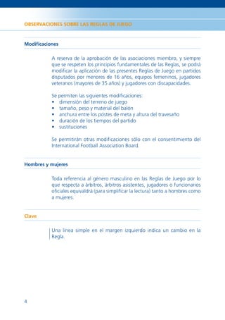 OBSERVACIONES SOBRE LAS REGLAS DE JUEGO



Modiﬁcaciones

          A reserva de la aprobación de las asociaciones miembro, y siempre
          que se respeten los principios fundamentales de las Reglas, se podrá
          modiﬁcar la aplicación de las presentes Reglas de Juego en partidos
          disputados por menores de 16 años, equipos femeninos, jugadores
          veteranos (mayores de 35 años) y jugadores con discapacidades.

          Se permiten las siguientes modiﬁcaciones:
          • dimensión del terreno de juego
          • tamaño, peso y material del balón
          • anchura entre los postes de meta y altura del travesaño
          • duración de los tiempos del partido
          • sustituciones

          Se permitirán otras modiﬁcaciones sólo con el consentimiento del
          International Football Association Board.


Hombres y mujeres

          Toda referencia al género masculino en las Reglas de Juego por lo
          que respecta a árbitros, árbitros asistentes, jugadores o funcionarios
          oﬁciales equivaldrá (para simpliﬁcar la lectura) tanto a hombres como
          a mujeres.


Clave

          Una línea simple en el margen izquierdo indica un cambio en la
          Regla.




4
 