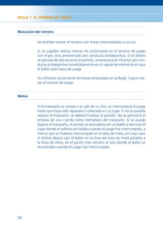 REGLA 1- EL TERRENO DE JUEGO



Marcación del terreno

           Se prohíbe marcar el terreno con líneas interrumpidas o surcos.

           Si un jugador realiza marcas no autorizadas en el terreno de juego
           con el pie, será amonestado por conducta antideportiva. Si el árbitro
           se percata de ello durante el partido, amonestará al infractor por con-
           ducta antideportiva inmediatamente en el siguiente momento en que
           el balón esté fuera de juego.

           Se utilizarán únicamente las líneas estipuladas en la Regla 1 para mar-
           car el terreno de juego.


Metas

           Si el travesaño se rompe o se sale de su sitio, se interrumpirá el juego
           hasta que haya sido reparado o colocado en su lugar. Si no es posible
           reparar el travesaño, se deberá ﬁnalizar el partido. No se permitirá el
           empleo de una cuerda como reemplazo del travesaño. Si se puede
           reparar el travesaño, el partido se reanudará con un balón a tierra en el
           lugar donde el esférico se hallaba cuando el juego fue interrumpido, a
           menos que se hubiese interrumpido en el área de meta, en cuyo caso
           el árbitro dejará caer el balón en la línea del área de meta paralela a
           la línea de meta, en el punto más cercano al sitio donde el balón se
           encontraba cuando el juego fue interrumpido.




58
 