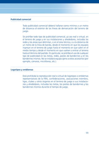 Publicidad comercial

           Toda publicidad comercial deberá hallarse como mínimo a un metro
           de distancia al exterior de las líneas de demarcación del terreno de
           juego.

           Se prohíbe todo tipo de publicidad comercial, ya sea real o virtual, en
           el terreno de juego y en sus instalaciones y alrededores, incluidas las
           redes y las áreas que delimitan, o en el área técnica, o a la distancia de
           un metro de la línea de banda, desde el momento en que los equipos
           ingresan en el terreno de juego hasta el momento en que salen en el
           medio tiempo y desde el momento en que vuelven a entrar al terreno
           hasta el término del partido. En particular, se prohíbe el uso de cualquier
           tipo de publicidad en las metas, redes, postes de banderines y en los
           banderines mismos. No se instalará equipo ajeno a estos accesorios (por
           ejemplo, cámaras, micrófonos, etc.).


Logotipos y emblemas

           Está prohibida la reproducción real o virtual de logotipos o emblemas
           representativos de la FIFA, confederaciones, asociaciones miembro,
           ligas, clubes u otros órganos en el terreno de juego o sus instalacio-
           nes y alrededores, incluidas las metas, los postes de banderines y los
           banderines mismos durante el tiempo de juego.




                                                                                   59
 
