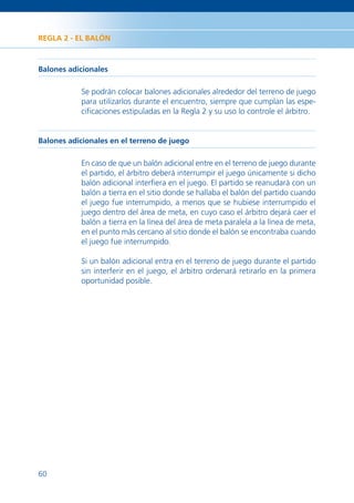 REGLA 2 - EL BALÓN



Balones adicionales

           Se podrán colocar balones adicionales alrededor del terreno de juego
           para utilizarlos durante el encuentro, siempre que cumplan las espe-
           ciﬁcaciones estipuladas en la Regla 2 y su uso lo controle el árbitro.


Balones adicionales en el terreno de juego

           En caso de que un balón adicional entre en el terreno de juego durante
           el partido, el árbitro deberá interrumpir el juego únicamente si dicho
           balón adicional interﬁera en el juego. El partido se reanudará con un
           balón a tierra en el sitio donde se hallaba el balón del partido cuando
           el juego fue interrumpido, a menos que se hubiese interrumpido el
           juego dentro del área de meta, en cuyo caso el árbitro dejará caer el
           balón a tierra en la línea del área de meta paralela a la línea de meta,
           en el punto más cercano al sitio donde el balón se encontraba cuando
           el juego fue interrumpido.

           Si un balón adicional entra en el terreno de juego durante el partido
           sin interferir en el juego, el árbitro ordenará retirarlo en la primera
           oportunidad posible.




60
 