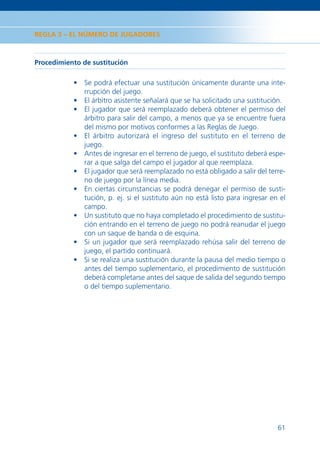 REGLA 3 – EL NÚMERO DE JUGADORES



Procedimiento de sustitución

           • Se podrá efectuar una sustitución únicamente durante una inte-
             rrupción del juego.
           • El árbitro asistente señalará que se ha solicitado una sustitución.
           • El jugador que será reemplazado deberá obtener el permiso del
             árbitro para salir del campo, a menos que ya se encuentre fuera
             del mismo por motivos conformes a las Reglas de Juego.
           • El árbitro autorizará el ingreso del sustituto en el terreno de
             juego.
           • Antes de ingresar en el terreno de juego, el sustituto deberá espe-
             rar a que salga del campo el jugador al que reemplaza.
           • El jugador que será reemplazado no está obligado a salir del terre-
             no de juego por la línea media.
           • En ciertas circunstancias se podrá denegar el permiso de susti-
             tución, p. ej. si el sustituto aún no está listo para ingresar en el
             campo.
           • Un sustituto que no haya completado el procedimiento de sustitu-
             ción entrando en el terreno de juego no podrá reanudar el juego
             con un saque de banda o de esquina.
           • Si un jugador que será reemplazado rehúsa salir del terreno de
             juego, el partido continuará.
           • Si se realiza una sustitución durante la pausa del medio tiempo o
             antes del tiempo suplementario, el procedimiento de sustitución
             deberá completarse antes del saque de salida del segundo tiempo
             o del tiempo suplementario.




                                                                              61
 