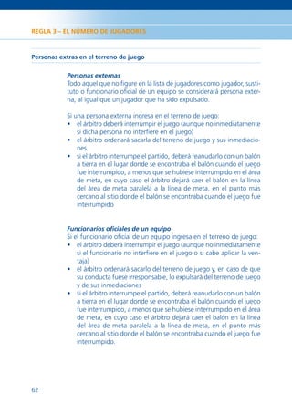 REGLA 3 – EL NÚMERO DE JUGADORES



Personas extras en el terreno de juego

           Personas externas
           Todo aquel que no ﬁgure en la lista de jugadores como jugador, susti-
           tuto o funcionario oﬁcial de un equipo se considerará persona exter-
           na, al igual que un jugador que ha sido expulsado.

           Si una persona externa ingresa en el terreno de juego:
           • el árbitro deberá interrumpir el juego (aunque no inmediatamente
               si dicha persona no interﬁere en el juego)
           • el árbitro ordenará sacarla del terreno de juego y sus inmediacio-
               nes
           • si el árbitro interrumpe el partido, deberá reanudarlo con un balón
               a tierra en el lugar donde se encontraba el balón cuando el juego
               fue interrumpido, a menos que se hubiese interrumpido en el área
               de meta, en cuyo caso el árbitro dejará caer el balón en la línea
               del área de meta paralela a la línea de meta, en el punto más
               cercano al sitio donde el balón se encontraba cuando el juego fue
               interrumpido


           Funcionarios oﬁciales de un equipo
           Si el funcionario oﬁcial de un equipo ingresa en el terreno de juego:
           • el árbitro deberá interrumpir el juego (aunque no inmediatamente
               si el funcionario no interﬁere en el juego o si cabe aplicar la ven-
               taja)
           • el árbitro ordenará sacarlo del terreno de juego y, en caso de que
               su conducta fuese irresponsable, lo expulsará del terreno de juego
               y de sus inmediaciones
           • si el árbitro interrumpe el partido, deberá reanudarlo con un balón
               a tierra en el lugar donde se encontraba el balón cuando el juego
               fue interrumpido, a menos que se hubiese interrumpido en el área
               de meta, en cuyo caso el árbitro dejará caer el balón en la línea
               del área de meta paralela a la línea de meta, en el punto más
               cercano al sitio donde el balón se encontraba cuando el juego fue
               interrumpido.




62
 