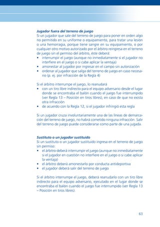 Jugador fuera del terreno de juego
Si un jugador que sale del terreno de juego para poner en orden algo
no permitido en su uniforme o equipamiento, para tratar una lesión
o una hemorragia, porque tiene sangre en su equipamiento, o por
cualquier otro motivo autorizado por el árbitro reingresa en el terreno
de juego sin el permiso del árbitro, éste deberá:
• interrumpir el juego (aunque no inmediatamente si el jugador no
    interﬁere en el juego o si cabe aplicar la ventaja)
• amonestar al jugador por ingresar en el campo sin autorización
• ordenar al jugador que salga del terreno de juego en caso necesa-
    rio (p. ej. por infracción de la Regla 4)

Si el árbitro interrumpe el juego, lo reanudará
• con un tiro libre indirecto para el equipo adversario desde el lugar
    donde se encontraba el balón cuando el juego fue interrumpido
    (ver Regla 13 – Posición en tiros libres), en caso de que no exista
    otra infracción
• de acuerdo con la Regla 12, si el jugador infringió esta regla

Si un jugador cruza involuntariamente una de las líneas de demarca-
ción del terreno de juego, no habrá cometido ninguna infracción. Salir
del terreno de juego puede considerarse como parte de una jugada.


Sustituto o un jugador sustituido
Si un sustituto o un jugador sustituido ingresa en el terreno de juego
sin permiso:
• el árbitro deberá interrumpir el juego (aunque no inmediatamente
    si el jugador en cuestión no interﬁere en el juego o si cabe aplicar
    la ventaja)
• el árbitro deberá amonestarlo por conducta antideportiva
• el jugador deberá salir del terreno de juego

Si el árbitro interrumpe el juego, deberá reanudarlo con un tiro libre
indirecto para el equipo adversario, ejecutado en el lugar donde se
encontraba el balón cuando el juego fue interrumpido (ver Regla 13
– Posición en tiros libres).




                                                                     63
 