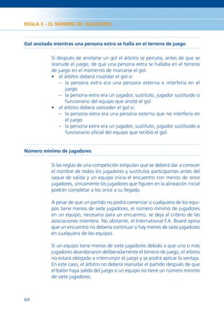 REGLA 3 – EL NÚMERO DE JUGADORES



Gol anotado mientras una persona extra se halla en el terreno de juego

           Si después de anotarse un gol el árbitro se percata, antes de que se
           reanude el juego, de que una persona extra se hallaba en el terreno
           de juego en el momento de marcarse el gol:
           • el árbitro deberá invalidar el gol si:
               – la persona extra era una persona externa e interfería en el
                 juego
               – la persona extra era un jugador, sustituto, jugador sustituido o
                 funcionario del equipo que anotó el gol
           • el árbitro deberá conceder el gol si:
               – la persona extra era una persona externa que no interfería en
                 el juego
               – la persona extra era un jugador, sustituto, jugador sustituido o
                 funcionario oﬁcial del equipo que recibió el gol.


Número mínimo de jugadores

           Si las reglas de una competición estipulan que se deberá dar a conocer
           el nombre de todos los jugadores y sustitutos participantes antes del
           saque de salida y un equipo inicia el encuentro con menos de once
           jugadores, únicamente los jugadores que ﬁguren en la alineación inicial
           podrán completar a los once a su llegada.

           A pesar de que un partido no podrá comenzar si cualquiera de los equi-
           pos tiene menos de siete jugadores, el número mínimo de jugadores
           en un equipo, necesario para un encuentro, se deja al criterio de las
           asociaciones miembro. No obstante, el International F.A. Board opina
           que un encuentro no debería continuar si hay menos de siete jugadores
           en cualquiera de los equipos.

           Si un equipo tiene menos de siete jugadores debido a que uno o más
           jugadores abandonaron deliberadamente el terreno de juego, el árbitro
           no estará obligado a interrumpir el juego y se podrá aplicar la ventaja.
           En este caso, el árbitro no deberá reanudar el partido después de que
           el balón haya salido del juego si un equipo no tiene un número mínimo
           de siete jugadores.



64
 