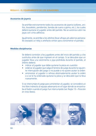 REGLA 4 – EL EQUIPAMIENTO DE LOS JUGADORES



Accesorios de joyería

            Se prohíbe estrictamente todos los accesorios de joyería (collares, ani-
            llos, brazaletes, pendientes, bandas de cuero o goma, etc.), los cuales
            deberá quitarse el jugador antes del partido. No se autoriza cubrir las
            joyas con cinta adhesiva.

            Igualmente, se prohíbe a los árbitros llevar alhajas y/o adornos persona-
            les (excepto un reloj o artefacto similar para cronometrar el partido).


Medidas disciplinarias

            Se deberá controlar a los jugadores antes del inicio del partido y a los
            sustitutos antes de que ingresen en el campo. Si se descubre que un
            jugador lleva una vestimenta o joya prohibida durante el partido, el
            árbitro deberá:
            • indicar al jugador que debe quitarse la pieza en cuestión
            • ordenar al jugador que salga el terreno de juego durante la siguien-
               te interrupción del juego si no puede o no quiere acatar la orden
            • amonestar al jugador si rehúsa obstinadamente acatar la orden
               o si se le ha ordenado quitarse la pieza y se descubre que la lleva
               nuevamente.

            Si se interrumpe el juego para amonestar al jugador, se concederá un
            tiro libre indirecto al equipo adversario en el lugar donde se encontra-
            ba el balón cuando el juego fue interrumpido (ver Regla 13 – Posición
            en tiros libres).




66
 