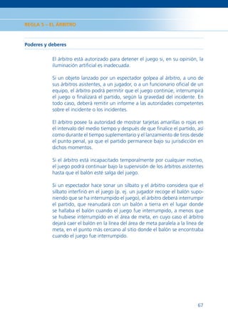 REGLA 5 – EL ÁRBITRO



Poderes y deberes

           El árbitro está autorizado para detener el juego si, en su opinión, la
           iluminación artiﬁcial es inadecuada.

           Si un objeto lanzado por un espectador golpea al árbitro, a uno de
           sus árbitros asistentes, a un jugador, o a un funcionario oﬁcial de un
           equipo, el árbitro podrá permitir que el juego continúe, interrumpirá
           el juego o ﬁnalizará el partido, según la gravedad del incidente. En
           todo caso, deberá remitir un informe a las autoridades competentes
           sobre el incidente o los incidentes.

           El árbitro posee la autoridad de mostrar tarjetas amarillas o rojas en
           el intervalo del medio tiempo y después de que ﬁnalice el partido, así
           como durante el tiempo suplementario y el lanzamiento de tiros desde
           el punto penal, ya que el partido permanece bajo su jurisdicción en
           dichos momentos.

           Si el árbitro está incapacitado temporalmente por cualquier motivo,
           el juego podrá continuar bajo la supervisión de los árbitros asistentes
           hasta que el balón esté salga del juego.

           Si un espectador hace sonar un silbato y el árbitro considera que el
           silbato interﬁrió en el juego (p. ej. un jugador recoge el balón supo-
           niendo que se ha interrumpido el juego), el árbitro deberá interrumpir
           el partido, que reanudará con un balón a tierra en el lugar donde
           se hallaba el balón cuando el juego fue interrumpido, a menos que
           se hubiese interrumpido en el área de meta, en cuyo caso el árbitro
           dejará caer el balón en la línea del área de meta paralela a la línea de
           meta, en el punto más cercano al sitio donde el balón se encontraba
           cuando el juego fue interrumpido.




                                                                                67
 