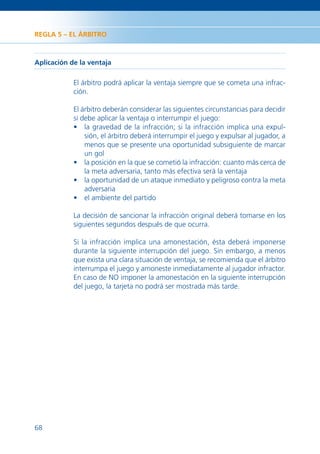 REGLA 5 – EL ÁRBITRO



Aplicación de la ventaja

            El árbitro podrá aplicar la ventaja siempre que se cometa una infrac-
            ción.

            El árbitro deberán considerar las siguientes circunstancias para decidir
            si debe aplicar la ventaja o interrumpir el juego:
            • la gravedad de la infracción; si la infracción implica una expul-
                sión, el árbitro deberá interrumpir el juego y expulsar al jugador, a
                menos que se presente una oportunidad subsiguiente de marcar
                un gol
            • la posición en la que se cometió la infracción: cuanto más cerca de
                la meta adversaria, tanto más efectiva será la ventaja
            • la oportunidad de un ataque inmediato y peligroso contra la meta
                adversaria
            • el ambiente del partido

            La decisión de sancionar la infracción original deberá tomarse en los
            siguientes segundos después de que ocurra.

            Si la infracción implica una amonestación, ésta deberá imponerse
            durante la siguiente interrupción del juego. Sin embargo, a menos
            que exista una clara situación de ventaja, se recomienda que el árbitro
            interrumpa el juego y amoneste inmediatamente al jugador infractor.
            En caso de NO imponer la amonestación en la siguiente interrupción
            del juego, la tarjeta no podrá ser mostrada más tarde.




68
 