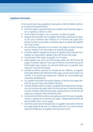Jugadores lesionados

           En el caso de que haya jugadores lesionados, el árbitro deberá atener-
           se al siguiente procedimiento:
           • permitirá seguir jugando hasta que el balón esté fuera de juego si,
               en su opinión, la lesión es leve
           • interrumpirá el juego si, en su opinión, la lesión es grave
           • después de consultar con el jugador lesionado, autorizará el ingre-
               so de uno o máximo dos médicos en el terreno de juego para
               evaluar la lesión y proceder al traslado seguro y rápido del jugador
               fuera del campo
           • los camilleros ingresarán en el terreno de juego al mismo tiempo
               que los médicos a ﬁn de acelerar el traslado del jugador
           • el árbitro deberá asegurarse de que el jugador lesionado sea tras-
               ladado con seguridad y rapidez fuera del terreno de juego
           • no está permitido tratar al jugador en el campo
           • todo jugador que sufra una hemorragia debe salir del terreno de
               juego; no podrá regresar hasta que el árbitro se cerciore de que la
               hemorragia haya cesado; no está permitido que un jugador vista
               ropa con manchas de sangre
           • cuando el árbitro autorice la entrada de los médicos, el jugador
               lesionado deberá salir del terreno de juego, ya sea caminando o en
               camilla; si no acata esta disposición, deberá ser amonestado por
               conducta antideportiva
           • un jugador lesionado sólo podrá regresar al terreno de juego des-
               pués de que se haya reanudado el partido
           • cuando el balón esté en juego, el jugador lesionado podrá reingre-
               sar en el terreno de juego, pero únicamente por la línea de banda;
               cuando el balón esté fuera de juego, podrá entrar en el terreno de
               juego por cualquier línea de demarcación
           • únicamente el árbitro está autorizado para permitir que el jugador
               vuelva a ingresar en el terreno de juego, independientemente de
               que el balón esté o no en juego
           • el árbitro autorizará el reingreso de un jugador lesionado al terreno
               de juego después de que un árbitro asistente o el cuarto árbitro
               haya veriﬁcado que el jugador está listo para entrar




                                                                                69
 