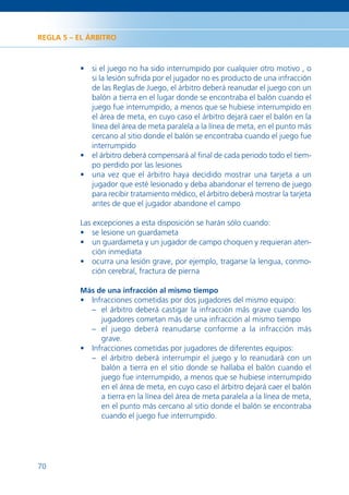 REGLA 5 – EL ÁRBITRO



          • si el juego no ha sido interrumpido por cualquier otro motivo , o
            si la lesión sufrida por el jugador no es producto de una infracción
            de las Reglas de Juego, el árbitro deberá reanudar el juego con un
            balón a tierra en el lugar donde se encontraba el balón cuando el
            juego fue interrumpido, a menos que se hubiese interrumpido en
            el área de meta, en cuyo caso el árbitro dejará caer el balón en la
            línea del área de meta paralela a la línea de meta, en el punto más
            cercano al sitio donde el balón se encontraba cuando el juego fue
            interrumpido
          • el árbitro deberá compensará al ﬁnal de cada periodo todo el tiem-
            po perdido por las lesiones
          • una vez que el árbitro haya decidido mostrar una tarjeta a un
            jugador que esté lesionado y deba abandonar el terreno de juego
            para recibir tratamiento médico, el árbitro deberá mostrar la tarjeta
            antes de que el jugador abandone el campo

          Las excepciones a esta disposición se harán sólo cuando:
          • se lesione un guardameta
          • un guardameta y un jugador de campo choquen y requieran aten-
              ción inmediata
          • ocurra una lesión grave, por ejemplo, tragarse la lengua, conmo-
              ción cerebral, fractura de pierna

          Más de una infracción al mismo tiempo
          • Infracciones cometidas por dos jugadores del mismo equipo:
            – el árbitro deberá castigar la infracción más grave cuando los
               jugadores cometan más de una infracción al mismo tiempo
            – el juego deberá reanudarse conforme a la infracción más
               grave.
          • Infracciones cometidas por jugadores de diferentes equipos:
            – el árbitro deberá interrumpir el juego y lo reanudará con un
               balón a tierra en el sitio donde se hallaba el balón cuando el
               juego fue interrumpido, a menos que se hubiese interrumpido
               en el área de meta, en cuyo caso el árbitro dejará caer el balón
               a tierra en la línea del área de meta paralela a la línea de meta,
               en el punto más cercano al sitio donde el balón se encontraba
               cuando el juego fue interrumpido.




70
 