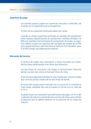 REGLA 1 – EL TERRENO DE JUEGO



Superﬁcie de juego

           Los partidos podrán jugarse en superﬁcies naturales o artiﬁciales, de
           acuerdo con el reglamento de la competición.

           El color de las superﬁcies artiﬁciales deberá ser verde.

           Cuando se utilicen superﬁcies artiﬁciales en partidos de competición
           entre equipos representativos de asociaciones miembro aﬁliadas a la
           FIFA o en partidos internacionales de competición de clubes, la super-
           ﬁcie deberá cumplir los requisitos del concepto de calidad de la FIFA
           para césped artiﬁcial o del International Artiﬁcial Turf Standard, salvo
           si la FIFA otorga una dispensación especial.


Marcación del terreno

           El terreno de juego será rectangular y estará marcado con líneas.
           Dichas líneas pertenecerán a las zonas que demarcan.

           Las dos líneas de marcación más largas se denominarán líneas de
           banda. Las dos más cortas se llamarán líneas de meta.

           El terreno de juego estará dividido en dos mitades por una línea media
           que unirá los puntos medios de las dos líneas de banda.

           El centro del campo estará marcado con un punto en la mitad de la
           línea media, alrededor del cual se trazará un círculo con un radio de
           9.15 m.

           Se podrá hacer una marcación fuera del terreno de juego, a 9.15 m del
           cuadrante de esquina y perpendicular a la línea de meta, para señalar
           la distancia que se deberá observar en la ejecución de un saque de
           esquina.




6
 