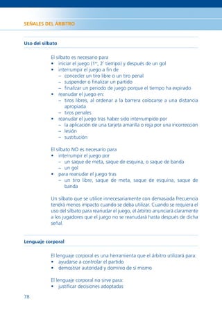 SEÑALES DEL ÁRBITRO



Uso del silbato

            El silbato es necesario para
            • iniciar el juego (1er, 2º tiempo) y después de un gol
            • interrumpir el juego a ﬁn de
                – concecler un tiro libre o un tiro penal
                – suspender o ﬁnalizar un partido
                – ﬁnalizar un periodo de juego porque el tiempo ha expirado
            • reanudar el juego en:
                – tiros libres, al ordenar a la barrera colocarse a una distancia
                    apropiada
                – tiros penales
            • reanudar el juego tras haber sido interrumpido por
                – la aplicación de una tarjeta amarilla o roja por una incorrección
                – lesión
                – sustitución

            El silbato NO es necesario para
            • interrumpir el juego por
                – un saque de meta, saque de esquina, o saque de banda
                – un gol
            • para reanudar el juego tras
                – un tiro libre, saque de meta, saque de esquina, saque de
                    banda

            Un silbato que se utilice innecesariamente con demasiada frecuencia
            tendrá menos impacto cuando se deba utilizar. Cuando se requiera el
            uso del silbato para reanudar el juego, el árbitro anunciará claramente
            a los jugadores que el juego no se reanudará hasta después de dicha
            señal.


Lenguaje corporal

            El lenguaje corporal es una herramienta que el árbitro utilizará para:
            • ayudarse a controlar el partido
            • demostrar autoridad y dominio de sí mismo

            El lenguaje corporal no sirve para:
            • justiﬁcar decisiones adoptadas

78
 