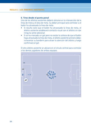 REGLA 6 – LOS ÁRBITROS ASISTENTES



          6. Tiros desde el punto penal
          Uno de los árbitros asistentes deberá ubicarse en la intersección de la
          línea de meta y el área de meta. Su deber principal será controlar si el
          balón ha atravesado la línea de meta.
          • Si resulta claro que el balón ha atravesado la línea de meta, el
              árbitro asistente establecerá contacto visual con el árbitro sin dar
              ninguna señal adicional.
          • Si se ha marcado un gol pero no existe la certeza de que el balón
              haya atravesado la línea de meta, el árbitro asistente primero debe-
              rá levantar su banderín para atraer la atención del árbitro y luego
              conﬁrmará el gol.

          El otro árbitro asistente se ubicará en el círculo central para controlar
          a los demás jugadores de ambos equipos.




84
 